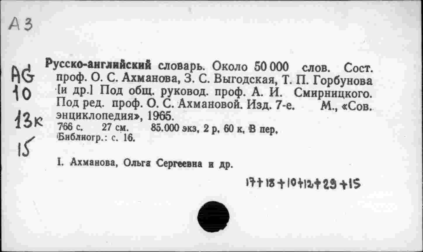 ﻿Io iS« іГ
Русско-английский словарь. Около 50000 слов. Сост. проф. О. С. Ахманова, 3. С. Выгодская, Т. П. Горбунова [и др.1 Под общ. руковод. проф. А. И. Смирницкого. Под ред. проф. О. С. Ахмановой. Изд. 7-е.	М., «Сов.
энциклопедия^ 1965.
766 с. 27 см. 85.000 экз, 2 р, 60 к, В пер, Виблиогр.: с. 16.
I. Ахманова, Ольга Сергеевна и др.
+ -HS